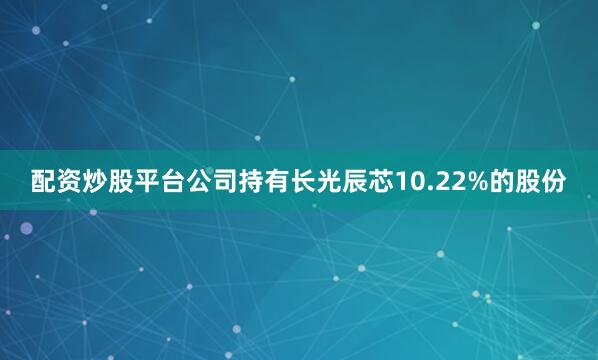 配资炒股平台公司持有长光辰芯10.22%的股份