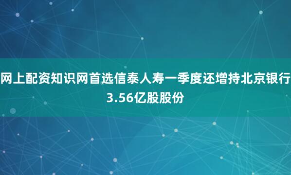 网上配资知识网首选信泰人寿一季度还增持北京银行3.56亿股股份