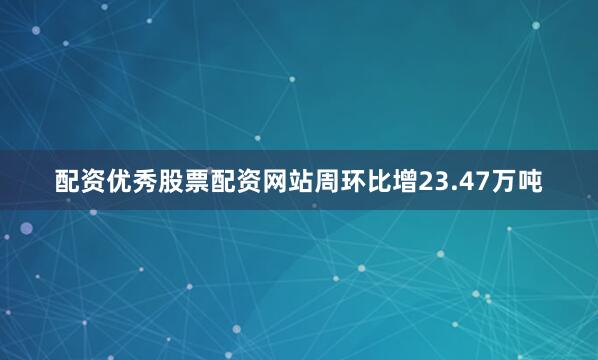 配资优秀股票配资网站周环比增23.47万吨